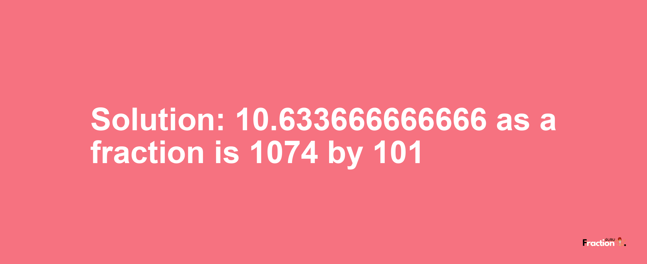 Solution:10.633666666666 as a fraction is 1074/101